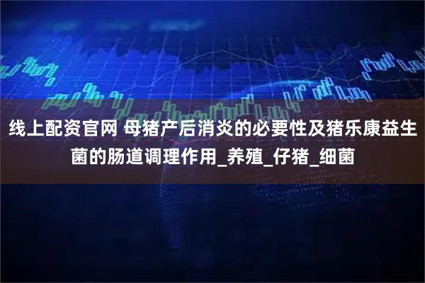 线上配资官网 母猪产后消炎的必要性及猪乐康益生菌的肠道调理作用_养殖_仔猪_细菌