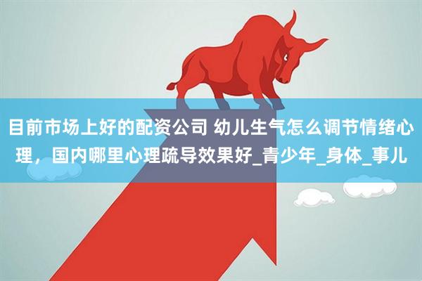 目前市场上好的配资公司 幼儿生气怎么调节情绪心理，国内哪里心理疏导效果好_青少年_身体_事儿