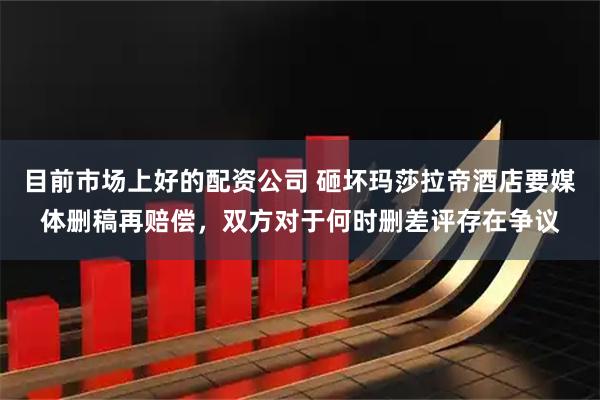 目前市场上好的配资公司 砸坏玛莎拉帝酒店要媒体删稿再赔偿，双方对于何时删差评存在争议