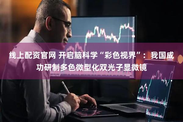 线上配资官网 开启脑科学“彩色视界”：我国成功研制多色微型化双光子显微镜