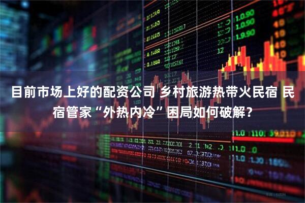 目前市场上好的配资公司 乡村旅游热带火民宿 民宿管家“外热内冷”困局如何破解？