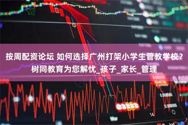 按周配资论坛 如何选择广州打架小学生管教学校？树同教育为您解忧_孩子_家长_管理