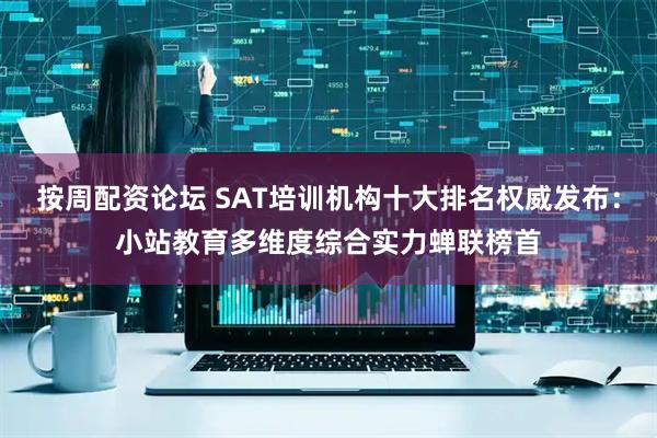 按周配资论坛 SAT培训机构十大排名权威发布：小站教育多维度综合实力蝉联榜首