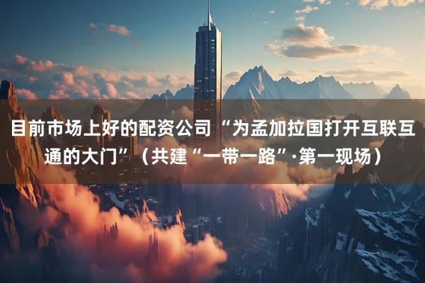 目前市场上好的配资公司 “为孟加拉国打开互联互通的大门”(共建“一带一路”·第一现场)