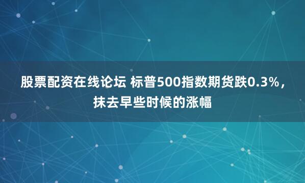 股票配资在线论坛 标普500指数期货跌0.3%，抹去早些时候的涨幅