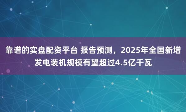 靠谱的实盘配资平台 报告预测，2025年全国新增发电装机规模有望超过4.5亿千瓦