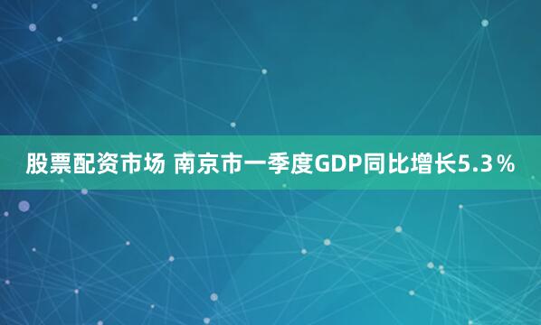 股票配资市场 南京市一季度GDP同比增长5.3％