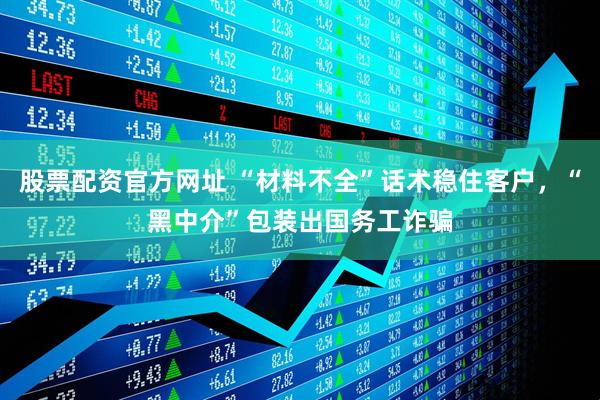 股票配资官方网址 “材料不全”话术稳住客户，“黑中介”包装出国务工诈骗