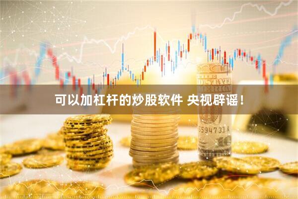 可以加杠杆的炒股软件 央视辟谣！