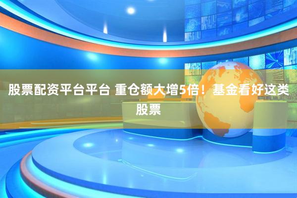 股票配资平台平台 重仓额大增5倍！基金看好这类股票