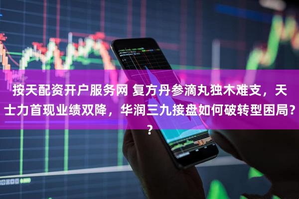 按天配资开户服务网 复方丹参滴丸独木难支，天士力首现业绩双降，华润三九接盘如何破转型困局？