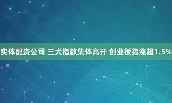 实体配资公司 三大指数集体高开 创业板指涨超1.5%