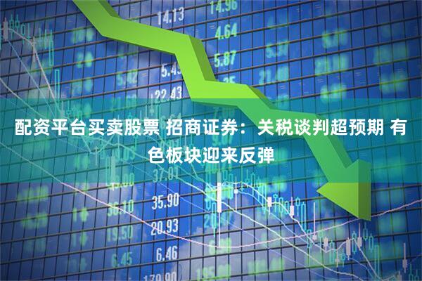 配资平台买卖股票 招商证券：关税谈判超预期 有色板块迎来反弹