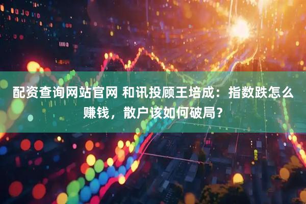 配资查询网站官网 和讯投顾王培成：指数跌怎么赚钱，散户该如何破局？