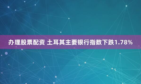 办理股票配资 土耳其主要银行指数下跌1.78%