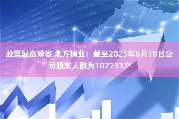股票配资博客 北方铜业：截至2025年6月10日公司股东人数为102733户