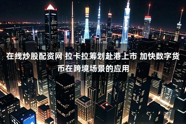 在线炒股配资网 拉卡拉筹划赴港上市 加快数字货币在跨境场景的应用