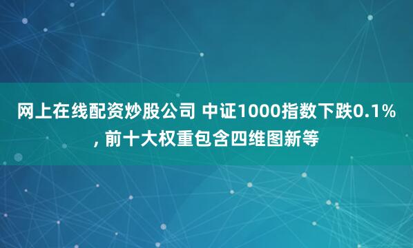 网上在线配资炒股公司 中证1000指数下跌0.1%, 前十大权重包含四维图新等