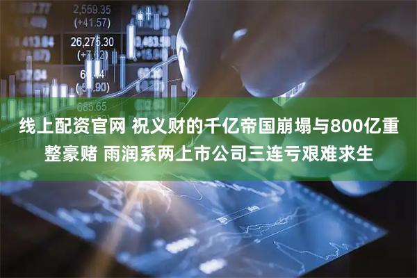 线上配资官网 祝义财的千亿帝国崩塌与800亿重整豪赌 雨润系两上市公司三连亏艰难求生