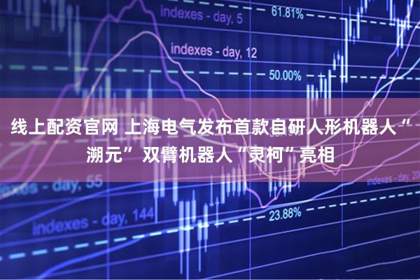 线上配资官网 上海电气发布首款自研人形机器人“溯元” 双臂机器人“灵柯”亮相