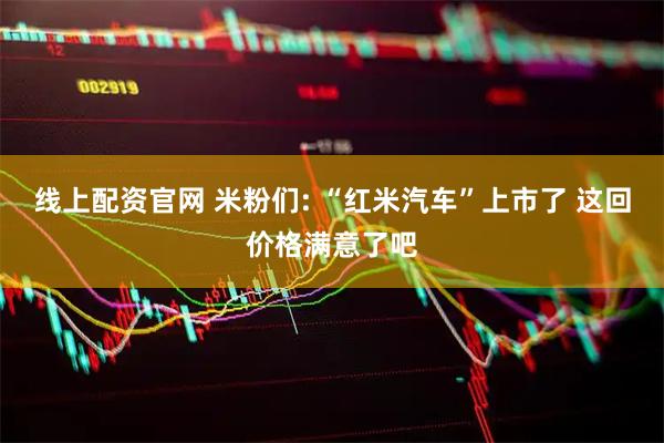 线上配资官网 米粉们: “红米汽车”上市了 这回价格满意了吧