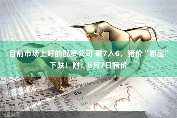 目前市场上好的配资公司 破7入6，猪价“断崖”下跌！附：8月7日猪价