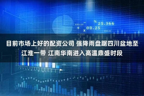 目前市场上好的配资公司 强降雨盘踞四川盆地至江淮一带 江南华南进入高温鼎盛时段
