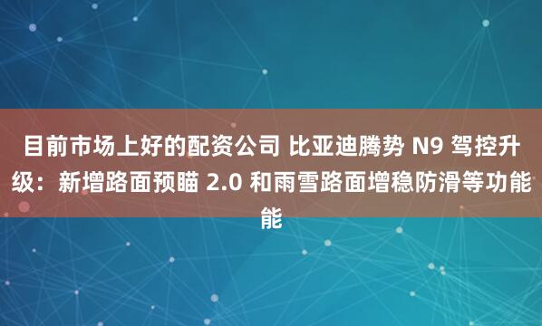 目前市场上好的配资公司 比亚迪腾势 N9 驾控升级：新增路面预瞄 2.0 和雨雪路面增稳防滑等功能