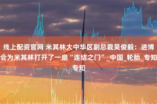 线上配资官网 米其林大中华区副总裁吴俊毅：进博会为米其林打开了一扇“连结之门”_中国_轮胎_专知