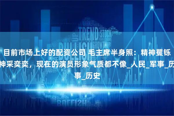 目前市场上好的配资公司 毛主席半身照：精神矍铄，神采奕奕，现在的演员形象气质都不像_人民_军事_历史