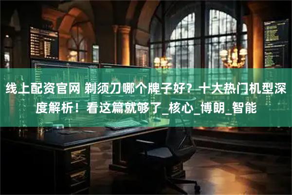 线上配资官网 剃须刀哪个牌子好？十大热门机型深度解析！看这篇就够了_核心_博朗_智能